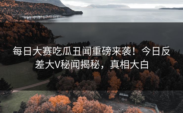 每日大赛吃瓜丑闻重磅来袭！今日反差大V秘闻揭秘，真相大白