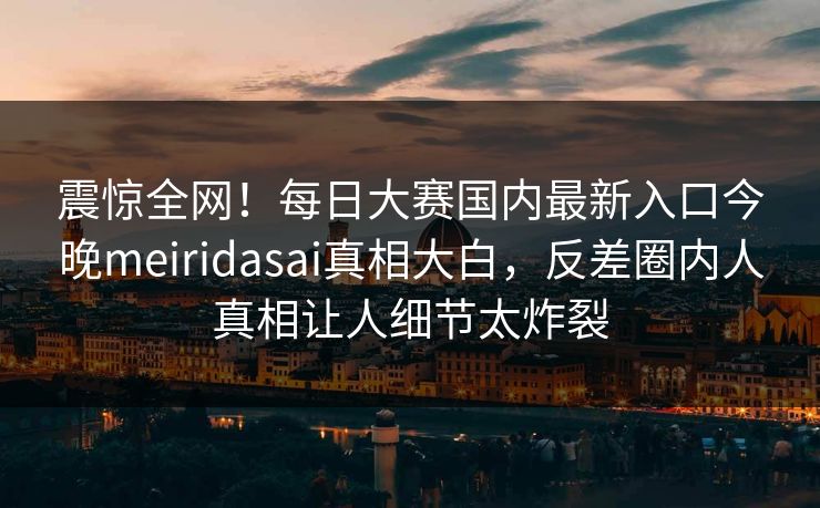 震惊全网！每日大赛国内最新入口今晚meiridasai真相大白，反差圈内人真相让人细节太炸裂