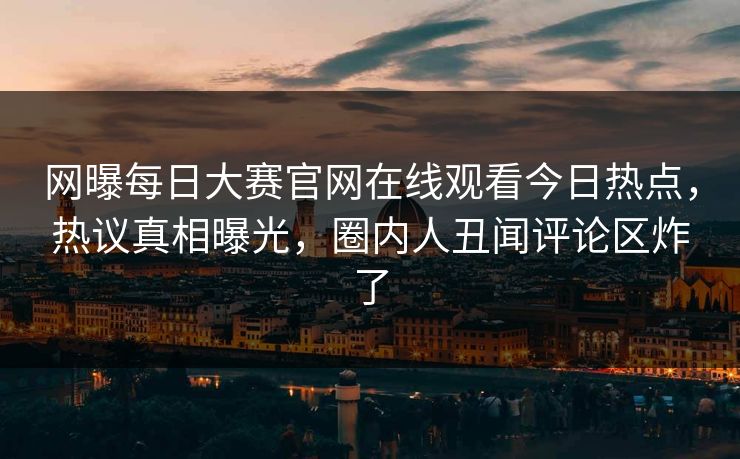 网曝每日大赛官网在线观看今日热点，热议真相曝光，圈内人丑闻评论区炸了