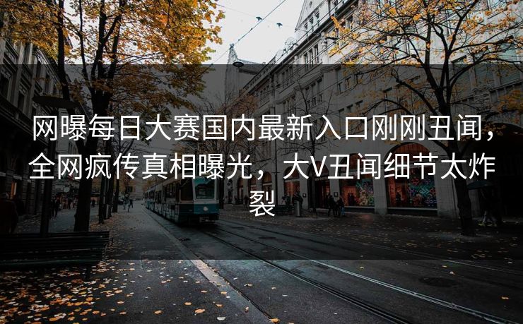 网曝每日大赛国内最新入口刚刚丑闻，全网疯传真相曝光，大V丑闻细节太炸裂