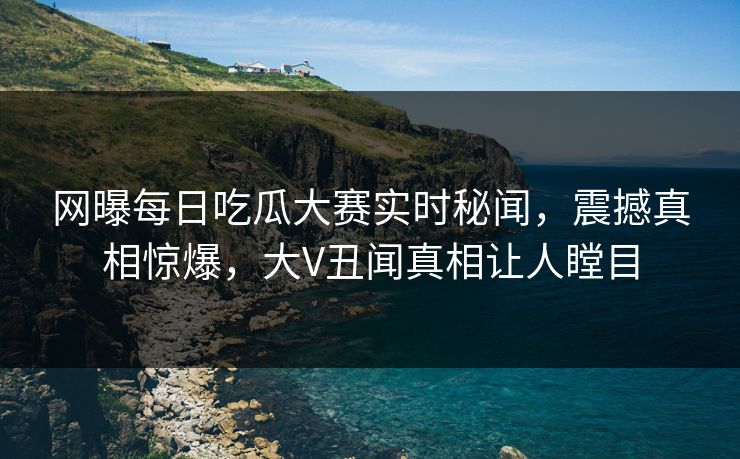 网曝每日吃瓜大赛实时秘闻，震撼真相惊爆，大V丑闻真相让人瞠目