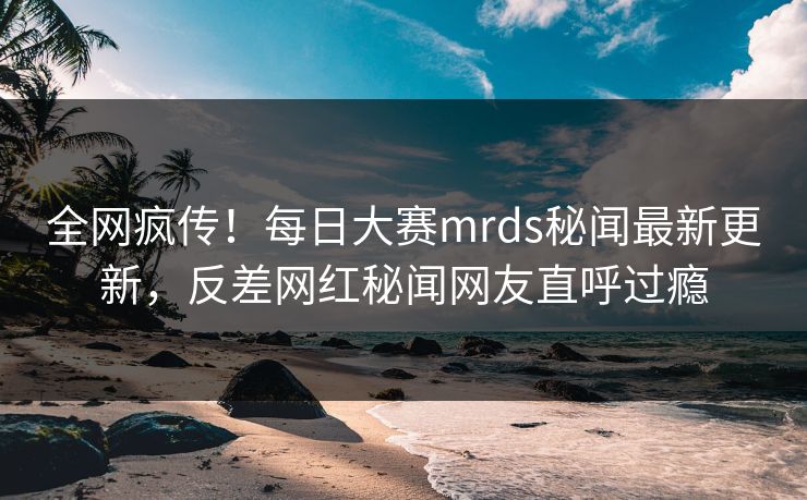 全网疯传！每日大赛mrds秘闻最新更新，反差网红秘闻网友直呼过瘾