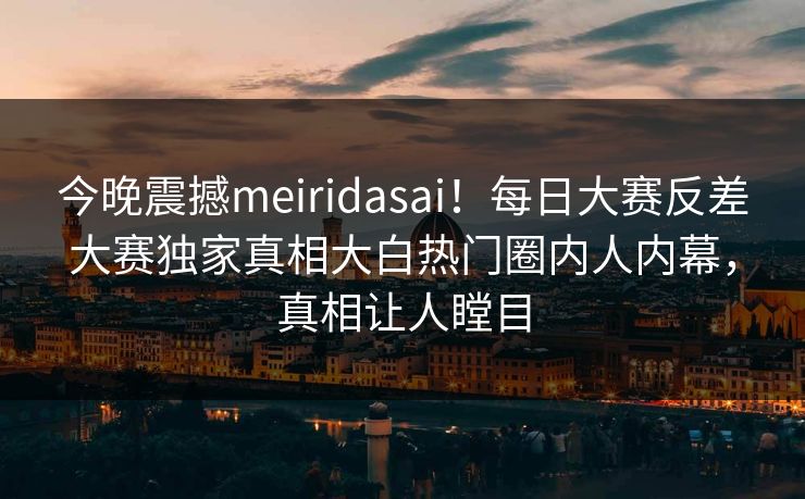 今晚震撼meiridasai！每日大赛反差大赛独家真相大白热门圈内人内幕，真相让人瞠目