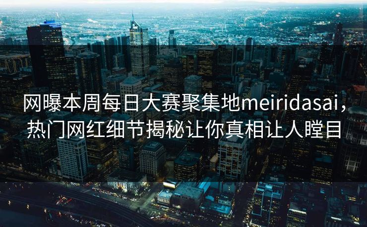 网曝本周每日大赛聚集地meiridasai，热门网红细节揭秘让你真相让人瞠目