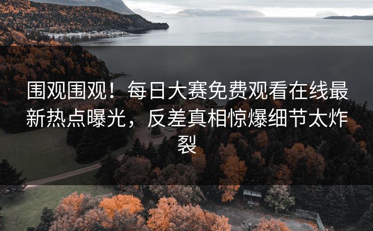 围观围观！每日大赛免费观看在线最新热点曝光，反差真相惊爆细节太炸裂