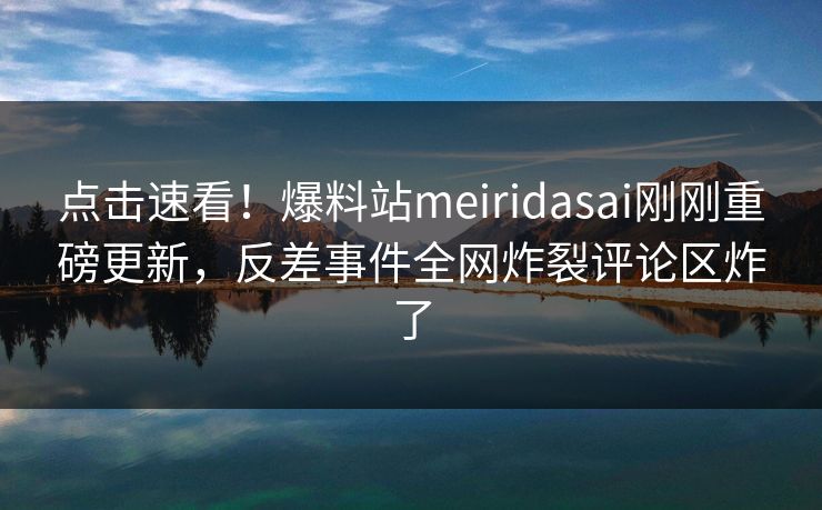 点击速看！爆料站meiridasai刚刚重磅更新，反差事件全网炸裂评论区炸了
