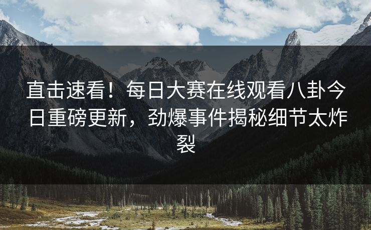 直击速看！每日大赛在线观看八卦今日重磅更新，劲爆事件揭秘细节太炸裂
