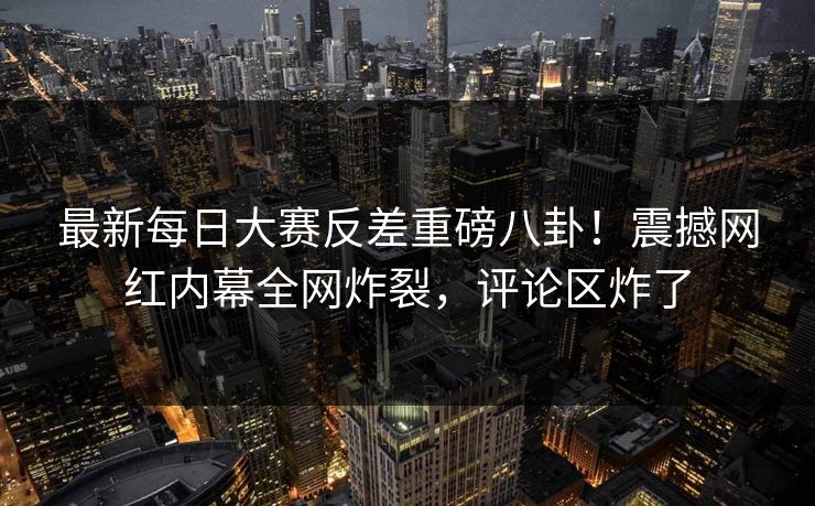 最新每日大赛反差重磅八卦！震撼网红内幕全网炸裂，评论区炸了