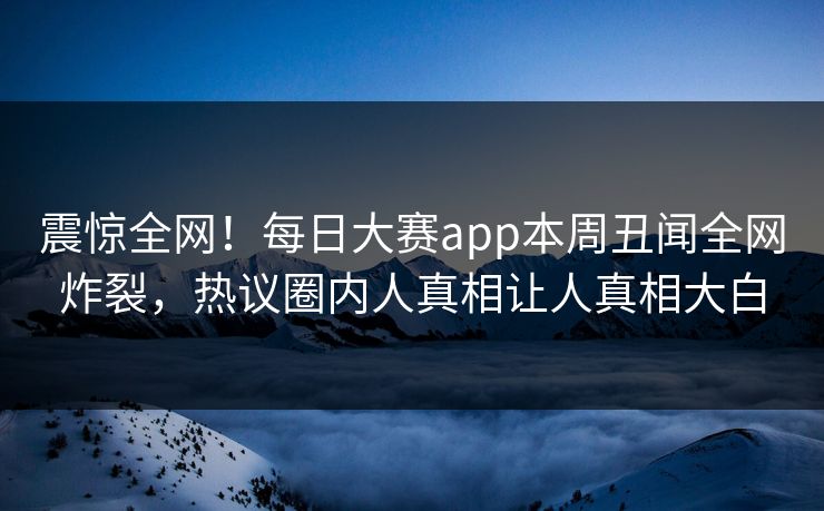 震惊全网！每日大赛app本周丑闻全网炸裂，热议圈内人真相让人真相大白