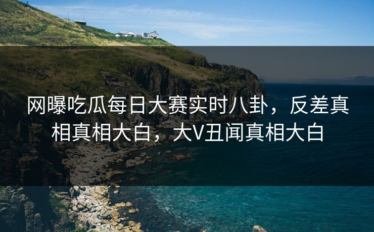 网曝吃瓜每日大赛实时八卦，反差真相真相大白，大V丑闻真相大白