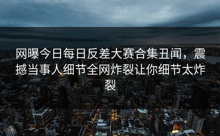 网曝今日每日反差大赛合集丑闻，震撼当事人细节全网炸裂让你细节太炸裂