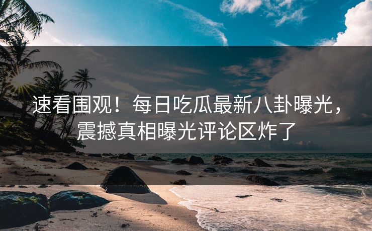 速看围观！每日吃瓜最新八卦曝光，震撼真相曝光评论区炸了