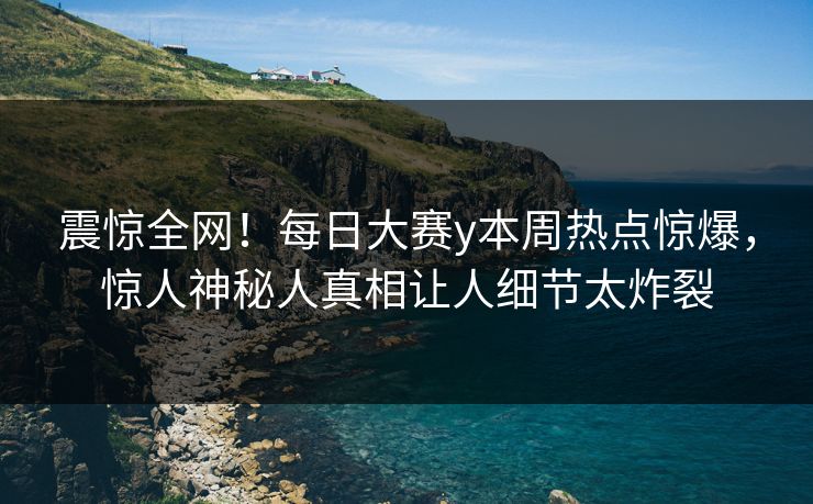 震惊全网！每日大赛y本周热点惊爆，惊人神秘人真相让人细节太炸裂