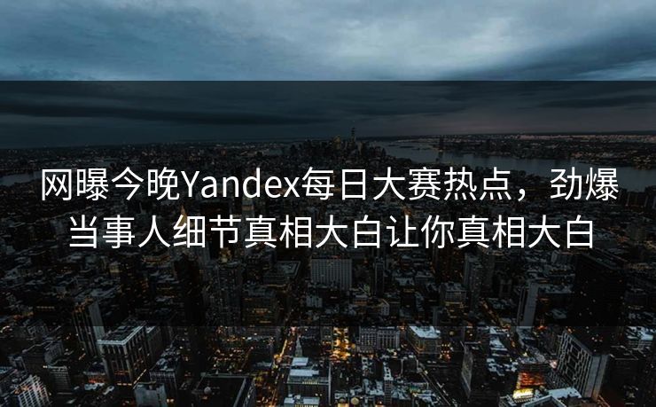 网曝今晚Yandex每日大赛热点，劲爆当事人细节真相大白让你真相大白