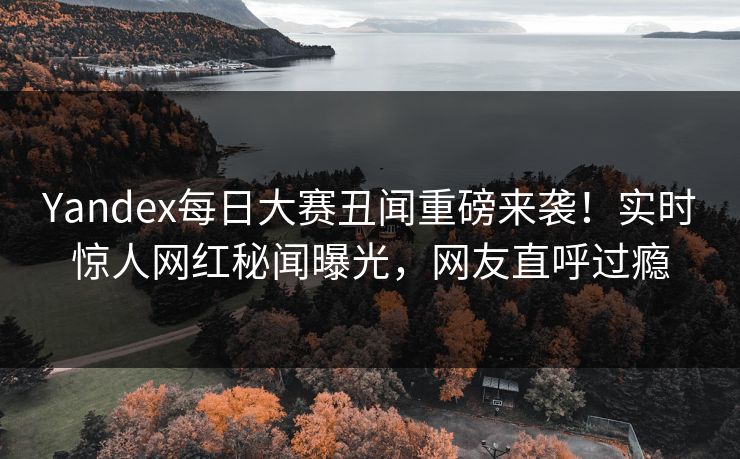 Yandex每日大赛丑闻重磅来袭！实时惊人网红秘闻曝光，网友直呼过瘾