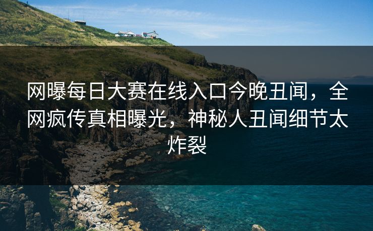 网曝每日大赛在线入口今晚丑闻，全网疯传真相曝光，神秘人丑闻细节太炸裂
