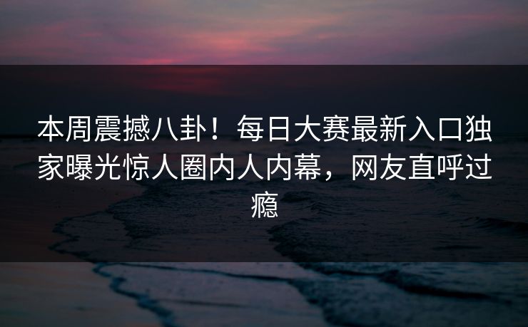 本周震撼八卦！每日大赛最新入口独家曝光惊人圈内人内幕，网友直呼过瘾