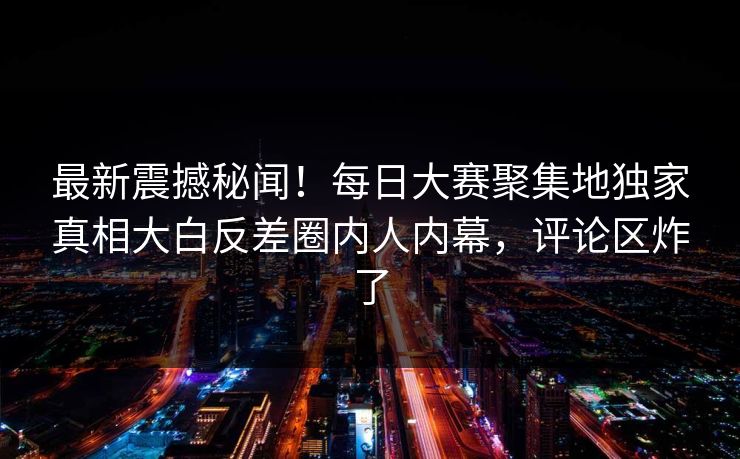 最新震撼秘闻！每日大赛聚集地独家真相大白反差圈内人内幕，评论区炸了