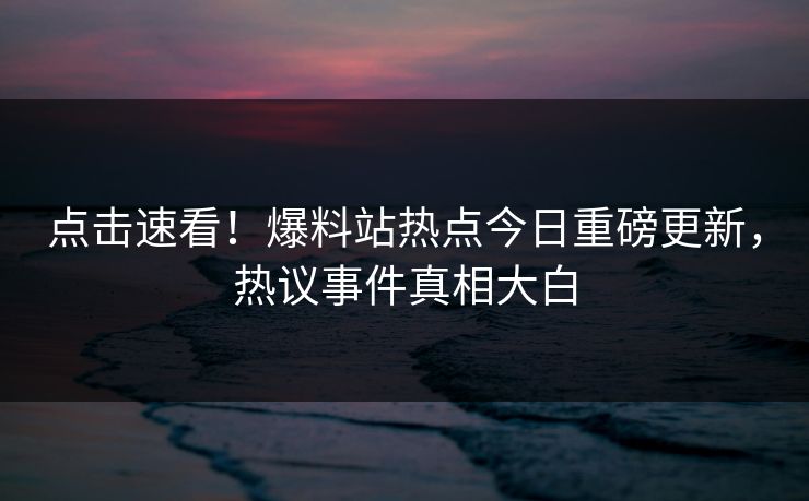 点击速看！爆料站热点今日重磅更新，热议事件真相大白