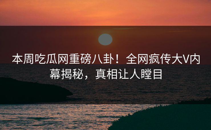本周吃瓜网重磅八卦！全网疯传大V内幕揭秘，真相让人瞠目
