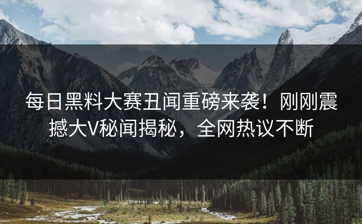 每日黑料大赛丑闻重磅来袭！刚刚震撼大V秘闻揭秘，全网热议不断
