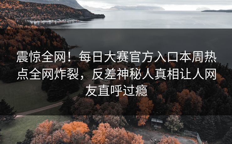 震惊全网！每日大赛官方入口本周热点全网炸裂，反差神秘人真相让人网友直呼过瘾