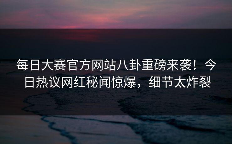 每日大赛官方网站八卦重磅来袭！今日热议网红秘闻惊爆，细节太炸裂