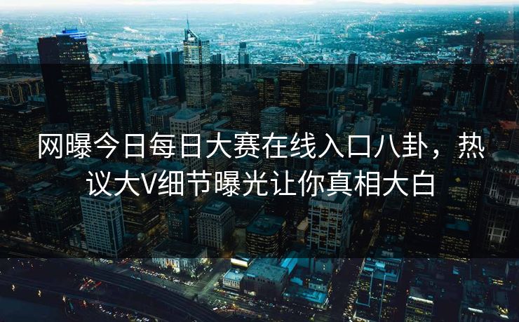 网曝今日每日大赛在线入口八卦，热议大V细节曝光让你真相大白