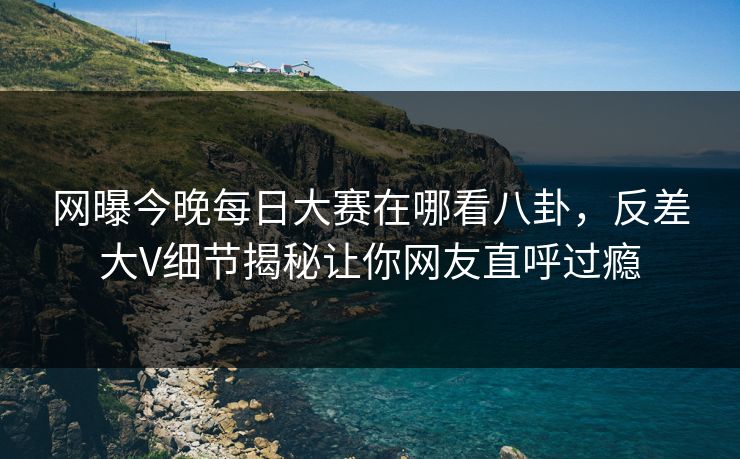 网曝今晚每日大赛在哪看八卦，反差大V细节揭秘让你网友直呼过瘾