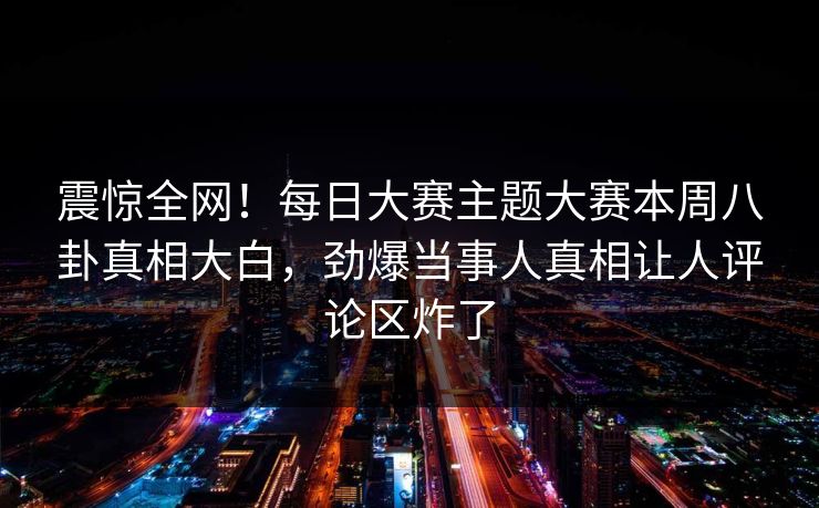 震惊全网！每日大赛主题大赛本周八卦真相大白，劲爆当事人真相让人评论区炸了