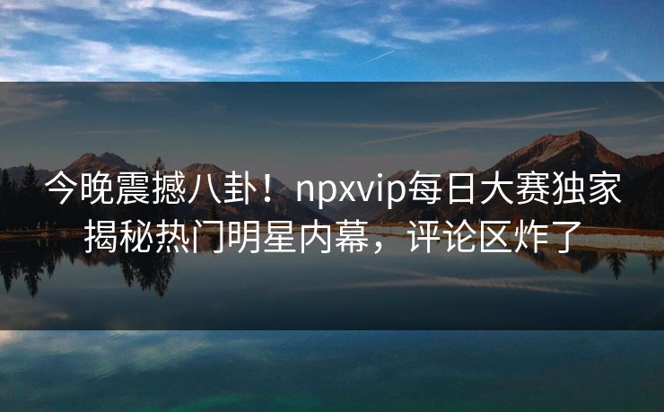今晚震撼八卦！npxvip每日大赛独家揭秘热门明星内幕，评论区炸了
