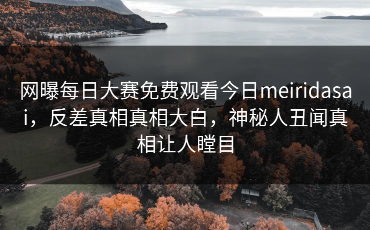 网曝每日大赛免费观看今日meiridasai，反差真相真相大白，神秘人丑闻真相让人瞠目
