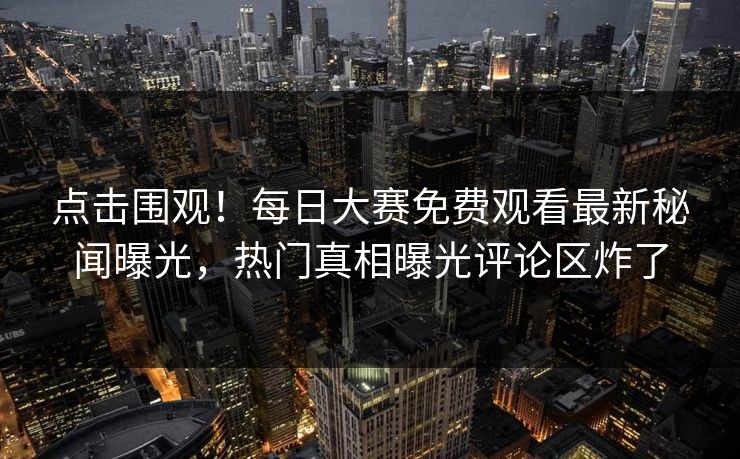 点击围观！每日大赛免费观看最新秘闻曝光，热门真相曝光评论区炸了