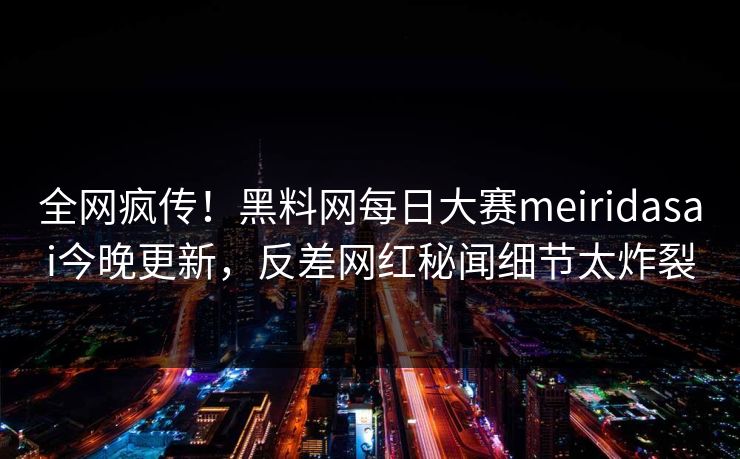 全网疯传！黑料网每日大赛meiridasai今晚更新，反差网红秘闻细节太炸裂