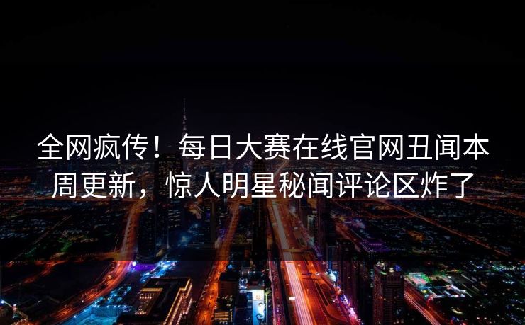 全网疯传！每日大赛在线官网丑闻本周更新，惊人明星秘闻评论区炸了