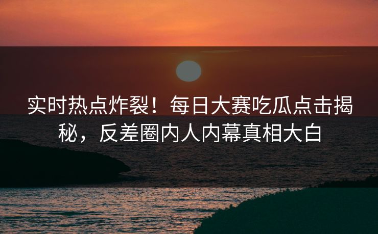 实时热点炸裂！每日大赛吃瓜点击揭秘，反差圈内人内幕真相大白