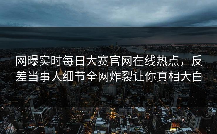 网曝实时每日大赛官网在线热点，反差当事人细节全网炸裂让你真相大白