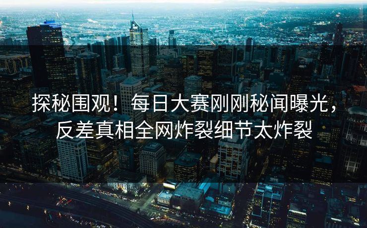 探秘围观！每日大赛刚刚秘闻曝光，反差真相全网炸裂细节太炸裂