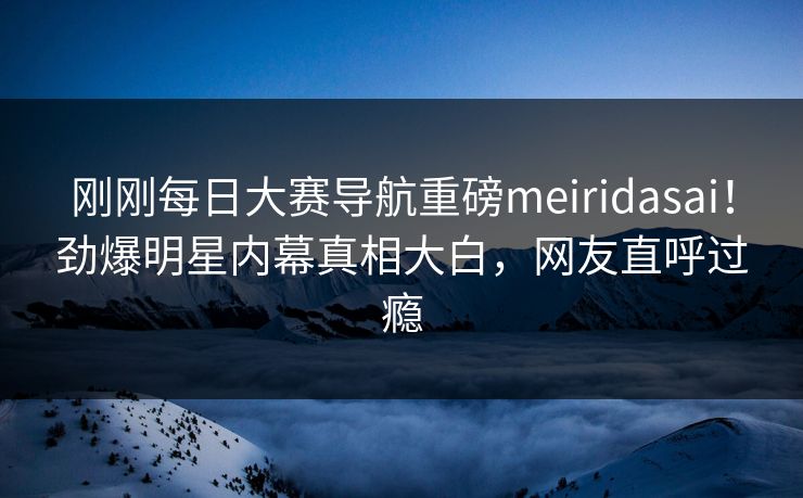 刚刚每日大赛导航重磅meiridasai！劲爆明星内幕真相大白，网友直呼过瘾