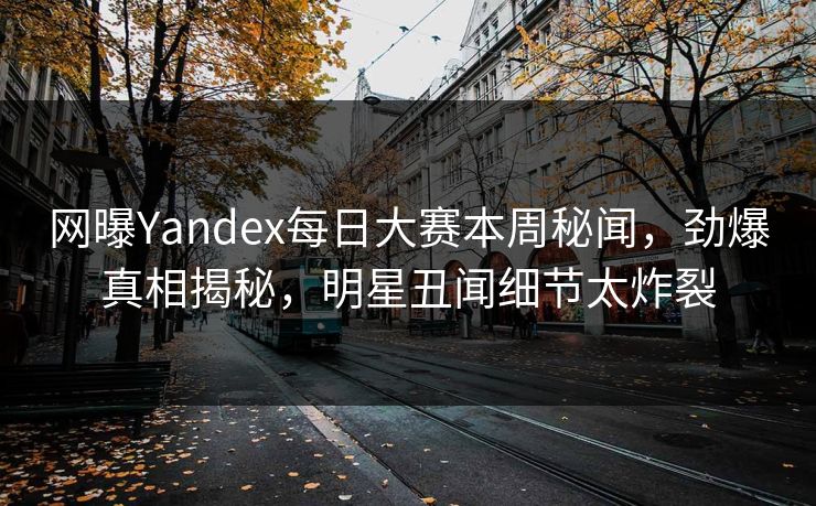 网曝Yandex每日大赛本周秘闻，劲爆真相揭秘，明星丑闻细节太炸裂