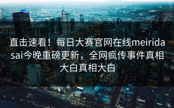 直击速看！每日大赛官网在线meiridasai今晚重磅更新，全网疯传事件真相大白真相大白