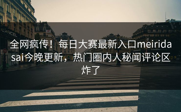 全网疯传！每日大赛最新入口meiridasai今晚更新，热门圈内人秘闻评论区炸了