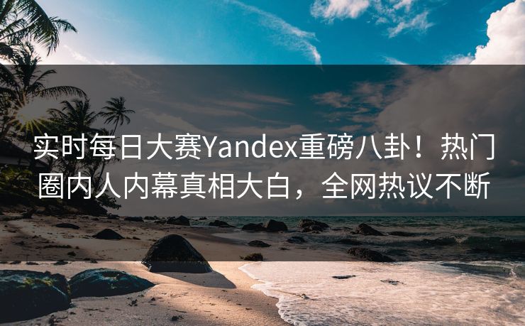实时每日大赛Yandex重磅八卦！热门圈内人内幕真相大白，全网热议不断