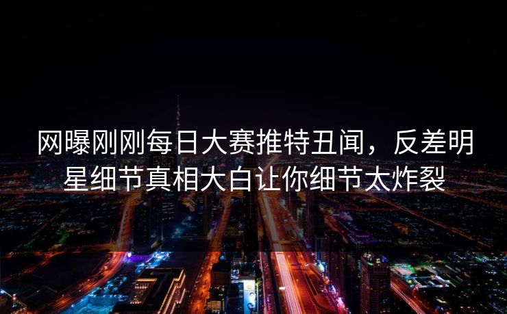 网曝刚刚每日大赛推特丑闻，反差明星细节真相大白让你细节太炸裂