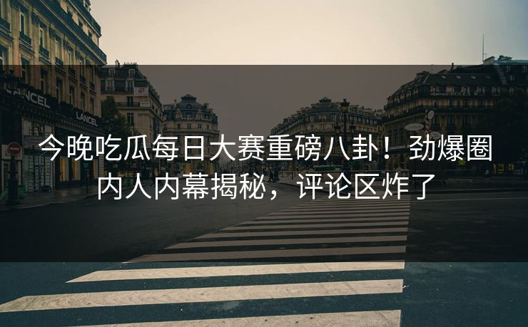 今晚吃瓜每日大赛重磅八卦！劲爆圈内人内幕揭秘，评论区炸了