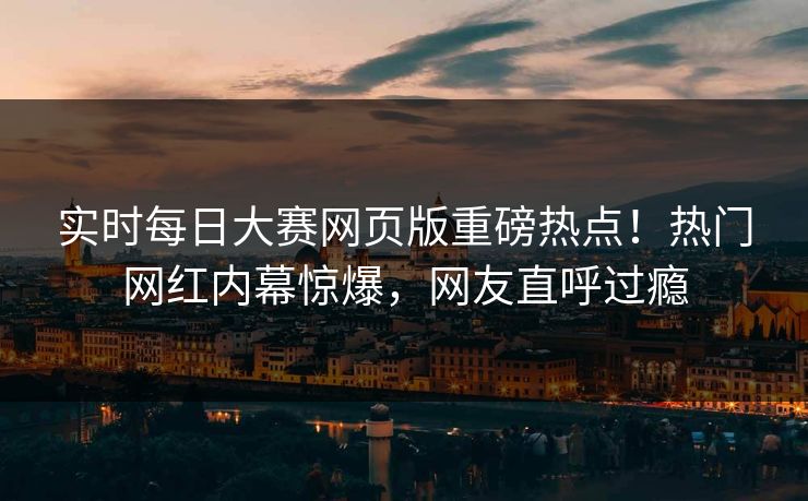 实时每日大赛网页版重磅热点！热门网红内幕惊爆，网友直呼过瘾