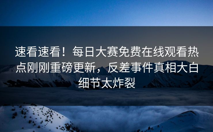 速看速看！每日大赛免费在线观看热点刚刚重磅更新，反差事件真相大白细节太炸裂
