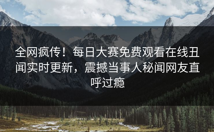 全网疯传！每日大赛免费观看在线丑闻实时更新，震撼当事人秘闻网友直呼过瘾