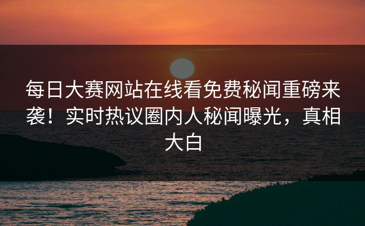 每日大赛网站在线看免费秘闻重磅来袭！实时热议圈内人秘闻曝光，真相大白