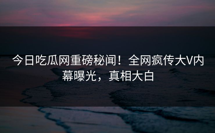 今日吃瓜网重磅秘闻！全网疯传大V内幕曝光，真相大白